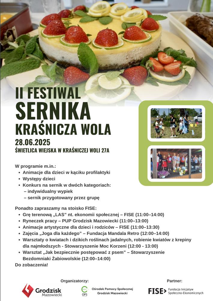 II FESTIWAL SERNIKA KRAŚNICZA WOLA 28.06.2025 ŚWIETLICA WIEJSKA W KRAŚNICZEJ WOLI 27A W programie m.in.: Animacje dla dzieci w kąciku profilaktyki Występy dzieci Konkurs na sernik w dwóch kategoriach: - indywidualny wypiek - sernik przygotowany przez grupę Ponadto zapraszamy na stoisko FISE: Grę terenową,,LAS" nt. ekonomii społecznej - FISE (11:00-14:00) Ryneczek pracy - PUP Grodzisk Mazowiecki (11:00-13:00) Animacje artystyczne dla dzieci i rodziców - FISE (11:00-13:30) Zajęcia „Joga dla każdego" - Fundacja Mandala Retro (12:00-14:00) Warsztaty o kwiatach i dzikich roślinach jadalnych, robienie kwiatów z krepiny dla najmłodszych - Stowarzyszenie Moc Korzeni (12:00 - 13:00) Warsztat,,Jak bezpiecznie postępować z psem" - Stowarzyszenie Bezdomniaki Żabiowolskie (12:00-14:00) Do zobaczenia! Organizatorzy: Grodzisk Mazowiecki, Ośrodek Pomocy Społecznej Partner: FISE> Fundacja Inicjatyw Społeczno-Ekonomicznych